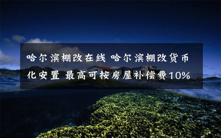 哈尔滨棚改在线 哈尔滨棚改货币化安置 最高可按房屋补偿费10%奖励