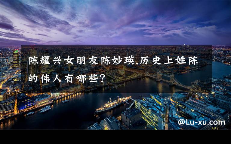 陈耀兴女朋友陈妙瑛,历史上姓陈的伟人有哪些？