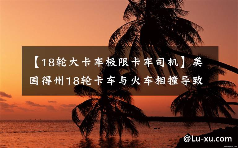 【18轮大卡车极限卡车司机】美国得州18轮卡车与火车相撞导致大爆炸