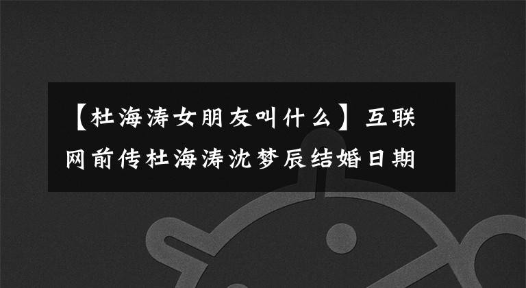 【杜海涛女朋友叫什么】互联网前传杜海涛沈梦辰结婚日期定了吗？8年恋爱最终成为正果，沈梦珍晒太阳，夸耀高颜值