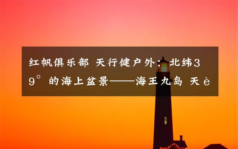 红帆俱乐部 天行健户外：北纬39°的海上盆景——海王九岛 天行健户外俱乐部：8月11-12日与您相约最美九岛之王家岛