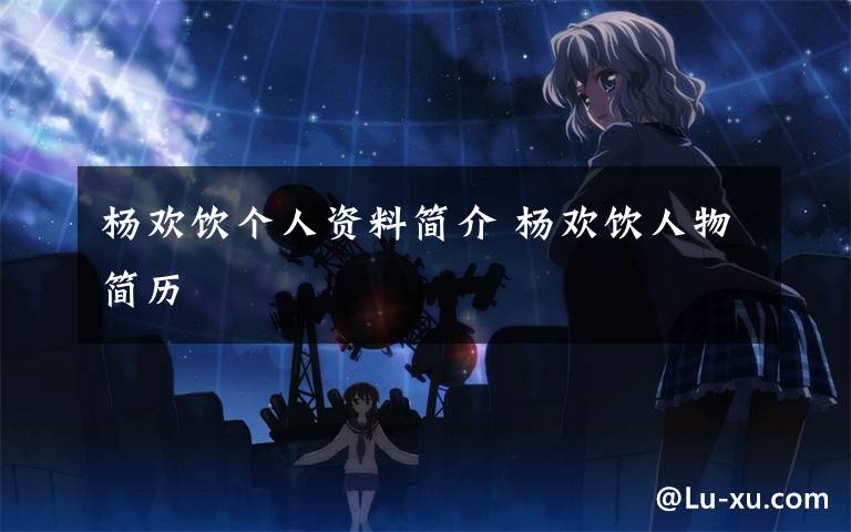 杨欢饮个人资料简介 杨欢饮人物简历