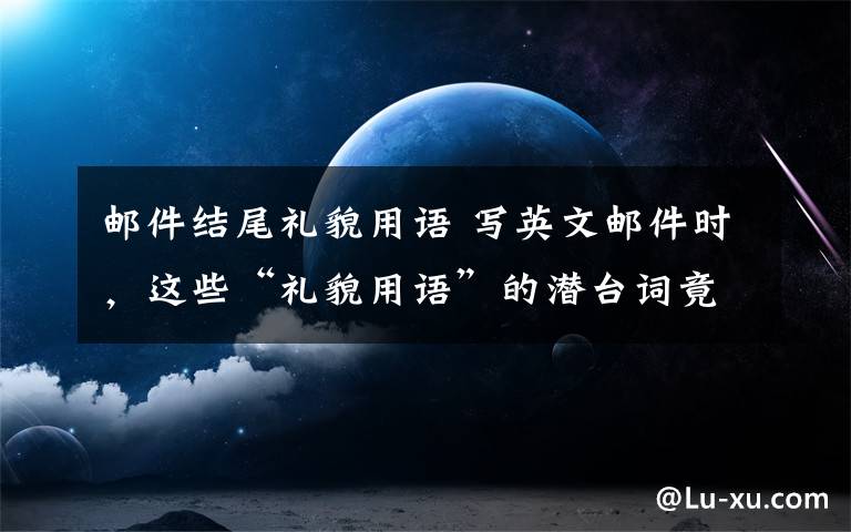 邮件结尾礼貌用语 写英文邮件时，这些“礼貌用语”的潜台词竟然是满满的吐槽？