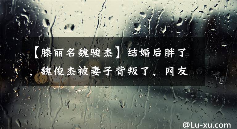 【滕丽名魏骏杰】结婚后胖了，魏俊杰被妻子背叛了，网友替腾利的名字感谢渣男没有结婚的恩惠。
