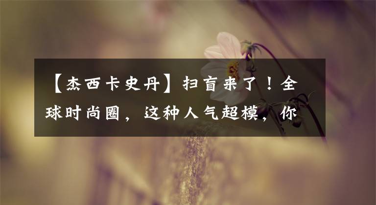 【杰西卡史丹】扫盲来了！全球时尚圈，这种人气超模，你不可能知道。