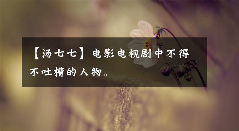 【汤七七】电影电视剧中不得不吐槽的人物。