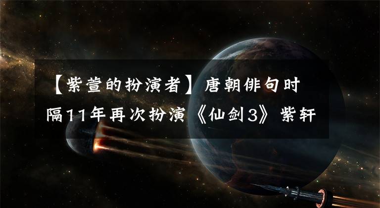【紫萱的扮演者】唐朝俳句时隔11年再次扮演《仙剑3》紫轩老态，洪森华林敬臣没有来
