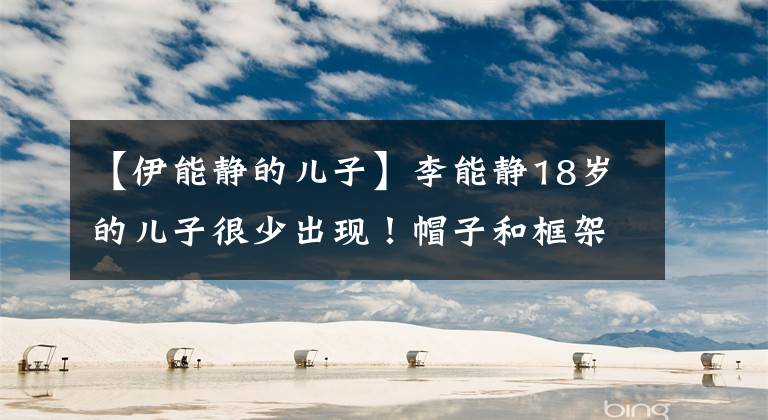 【伊能静的儿子】李能静18岁的儿子很少出现！帽子和框架像兄妹，高颜值是吸眼睛和学霸。