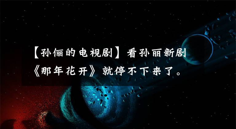 【孙俪的电视剧】看孙丽新剧《那年花开》就停不下来了。果然是部好电视剧！