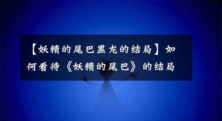【妖精的尾巴黑龙的结局】如何看待《妖精的尾巴》的结局？