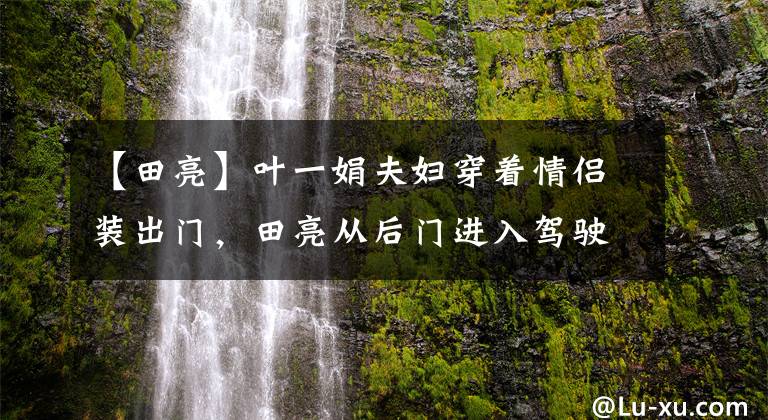 【田亮】叶一娟夫妇穿着情侣装出门，田亮从后门进入驾驶室，近千万豪车吸了眼睛。