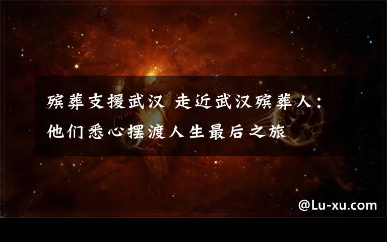殡葬支援武汉 走近武汉殡葬人：他们悉心摆渡人生最后之旅