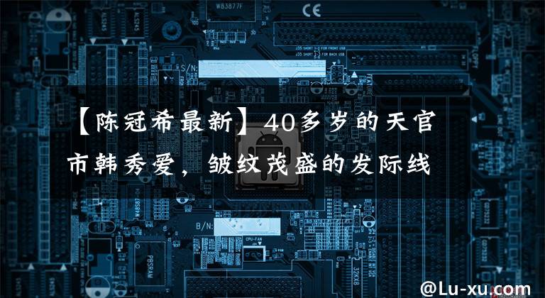 【陈冠希最新】40多岁的天官市韩秀爱，皱纹茂盛的发际线令人担忧，怀疑再也没有福男神了