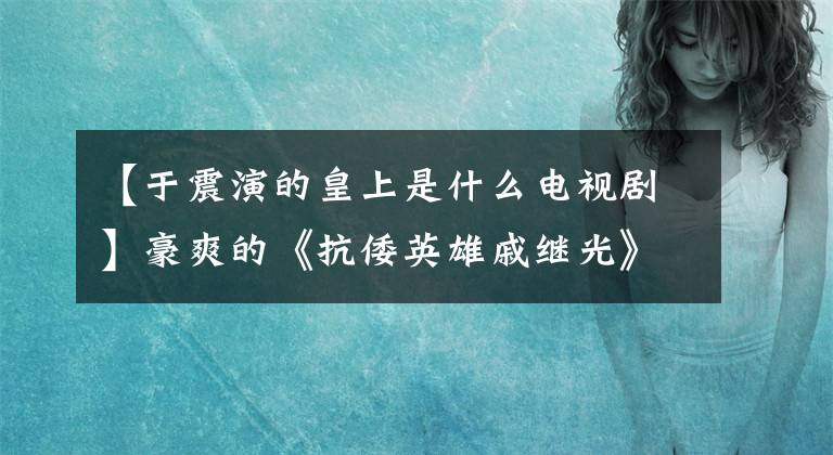 【于震演的皇上是什么电视剧】豪爽的《抗倭英雄戚继光》来了