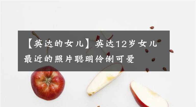 【英达的女儿】英达12岁女儿最近的照片聪明伶俐可爱