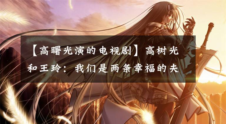 【高曙光演的电视剧】高树光和王玲：我们是两条幸福的夫妻鱼。