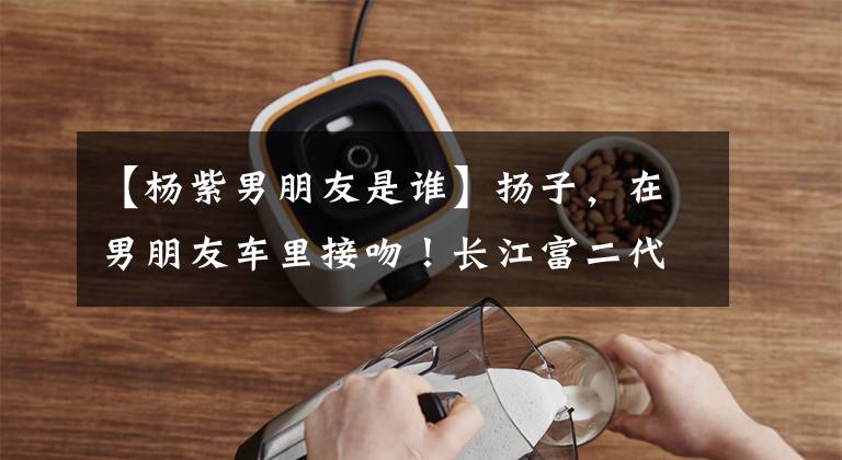 【杨紫男朋友是谁】扬子，在男朋友车里接吻！长江富二代男朋友真实身份暴露