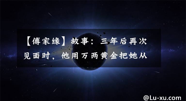 【傅家缘】故事：三年后再次见面时，他用万两黄金把她从青楼赎回来，让她的风景嫁给了正室。