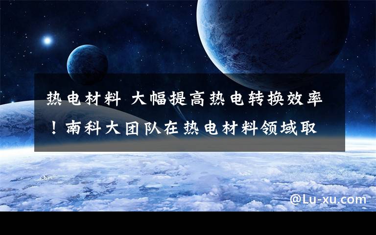 热电材料 大幅提高热电转换效率！南科大团队在热电材料领域取得重要进展