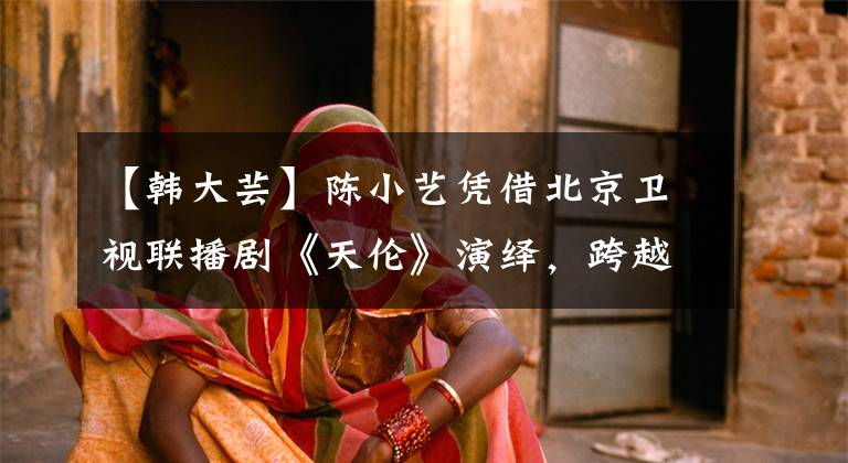 【韩大芸】陈小艺凭借北京卫视联播剧《天伦》演绎，跨越了半个世纪的母爱。