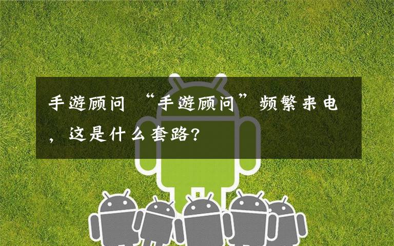 手游顾问 “手游顾问”频繁来电，这是什么套路?