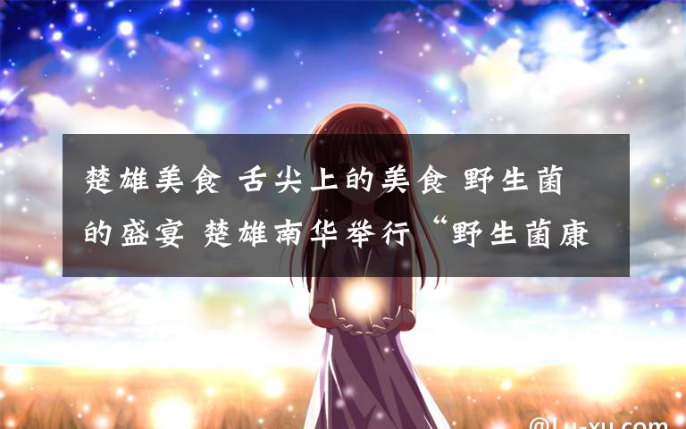 楚雄美食 舌尖上的美食 野生菌的盛宴 楚雄南华举行“野生菌康养美食大赛”