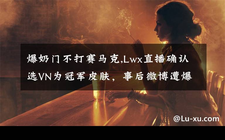 爆奶门不打赛马克,Lwx直播确认选VN为冠军皮肤，事后微博遭爆破，网友称“两家俱乐部会交涉”，不能选吗？