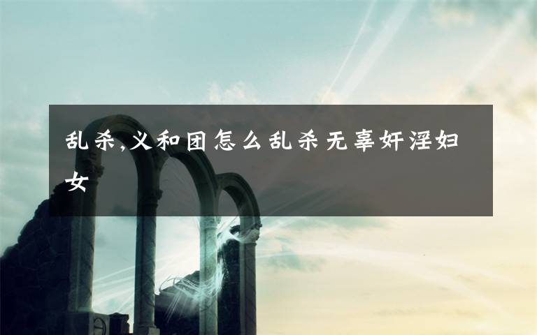 乱杀,义和团怎么乱杀无辜奸淫妇女
