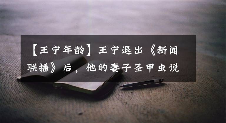 【王宁年龄】王宁退出《新闻联播》后，他的妻子圣甲虫说了这样的话！