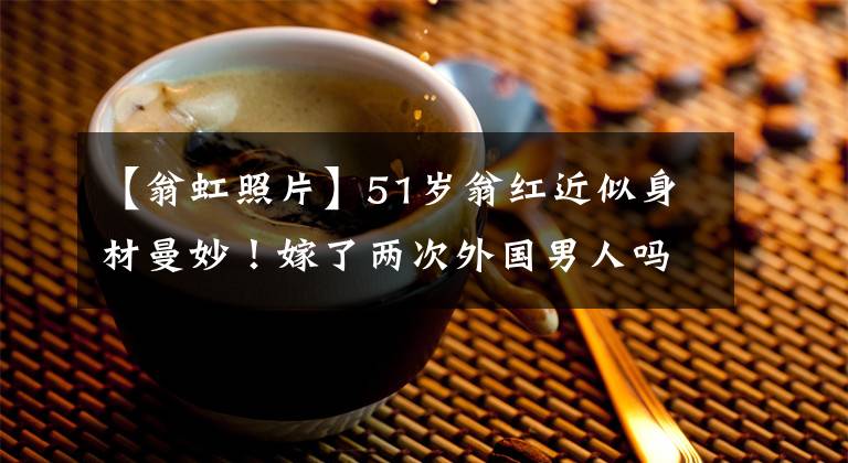 【翁虹照片】51岁翁红近似身材曼妙！嫁了两次外国男人吗？和健身教练共度一生