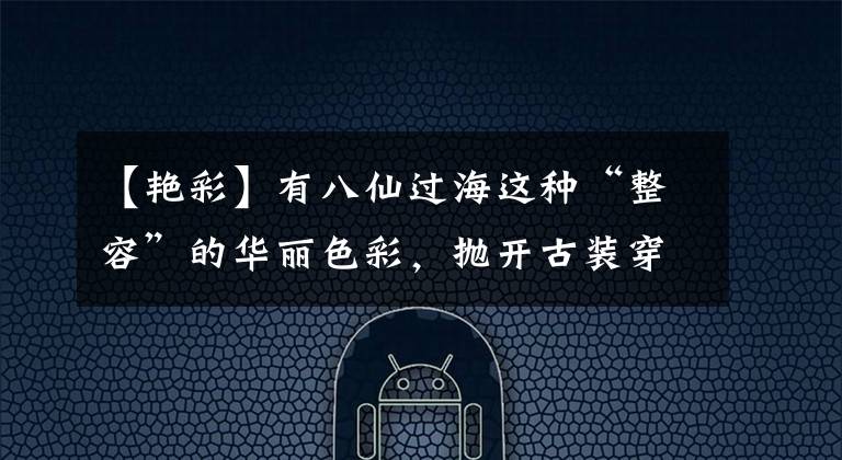 【艳彩】有八仙过海这种“整容”的华丽色彩，抛开古装穿吊带是激动人心的。