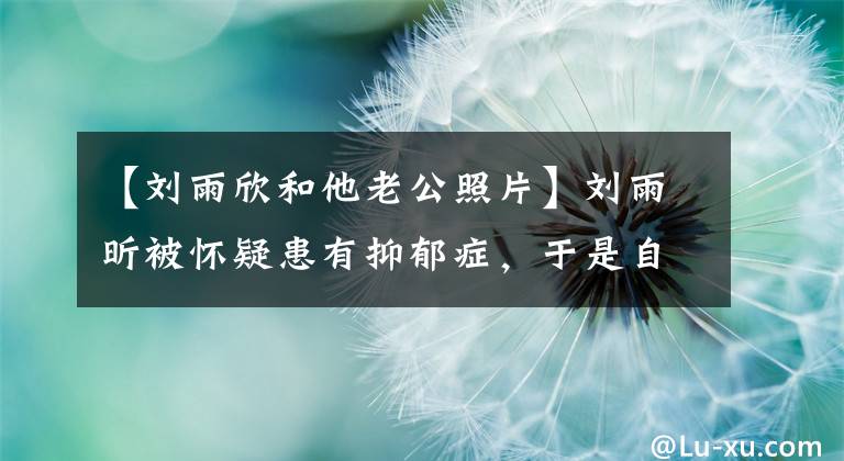 【刘雨欣和他老公照片】刘雨昕被怀疑患有抑郁症，于是自杀了。想用药物睡觉安静的时候刺自己