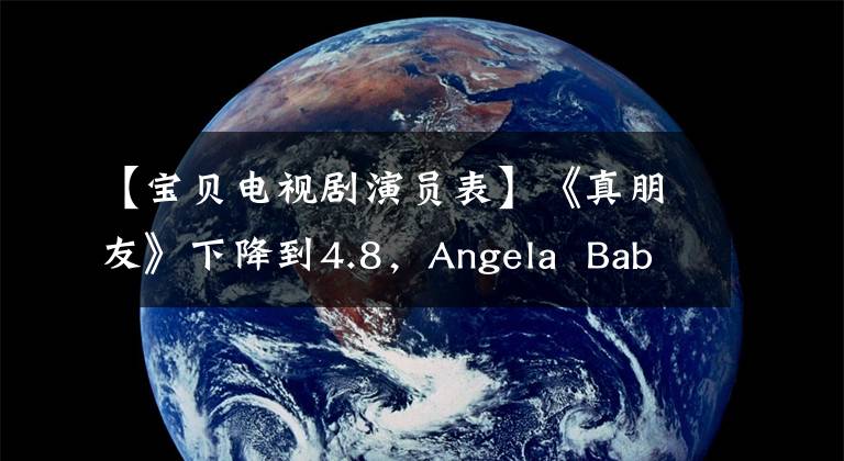 【宝贝电视剧演员表】《真朋友》下降到4.8，Angela  Baby超水平发挥，邓伦朱一龙两大顶级流没有保障。