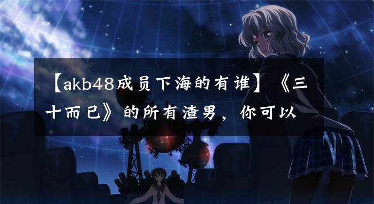 【akb48成员下海的有谁】《三十而已》的所有渣男，你可以在真实的日本找到原型。