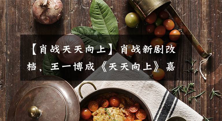 【肖战天天向上】肖战新剧改档，王一博成《天天向上》嘉宾，这波整改力度大不大？