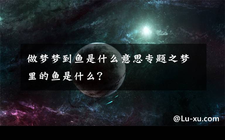 做梦梦到鱼是什么意思专题之梦里的鱼是什么？