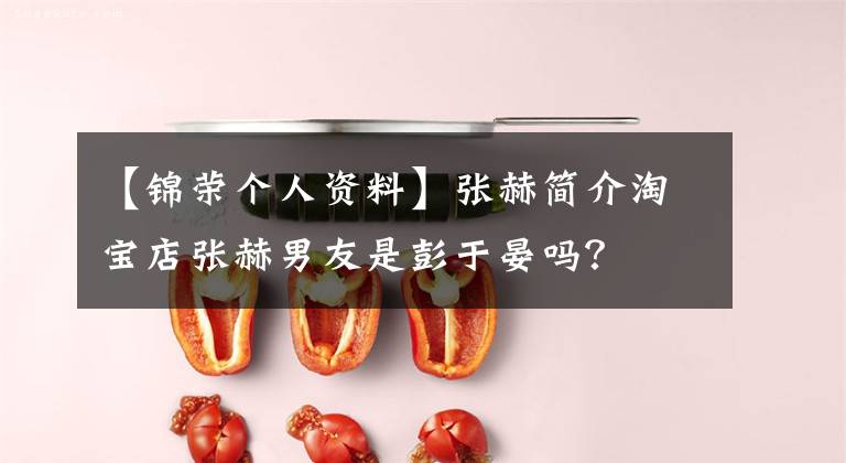 【锦荣个人资料】张赫简介淘宝店张赫男友是彭于晏吗？