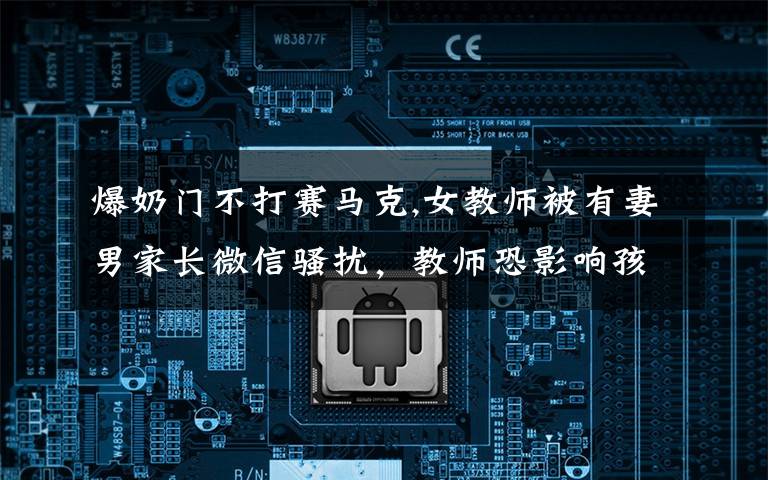 爆奶门不打赛马克,女教师被有妻男家长微信骚扰，教师恐影响孩子未举报，你怎么看？