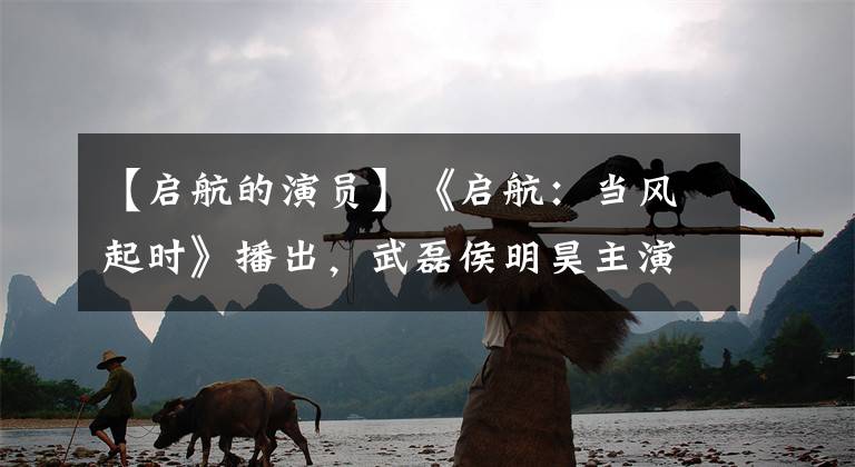 【启航的演员】《启航：当风起时》播出，武磊侯明昊主演，鲜肉联络剧看起来有点稚嫩