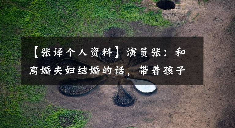 【张译个人资料】演员张：和离婚夫妇结婚的话，带着孩子15年不生孩子，风景后面会流泪
