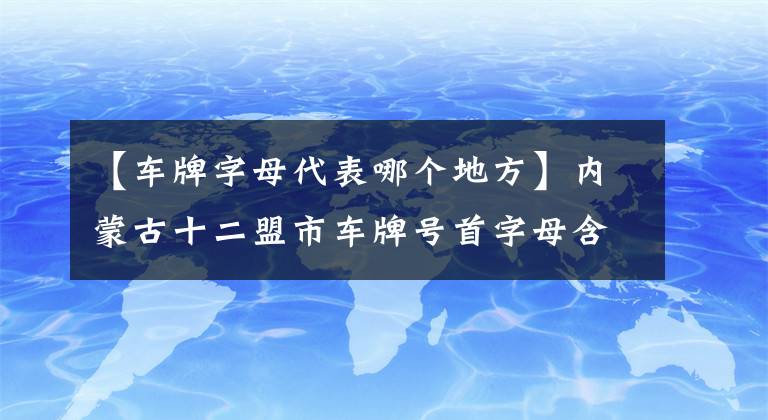 【车牌字母代表哪个地方】内蒙古十二盟市车牌号首字母含义你知道么？