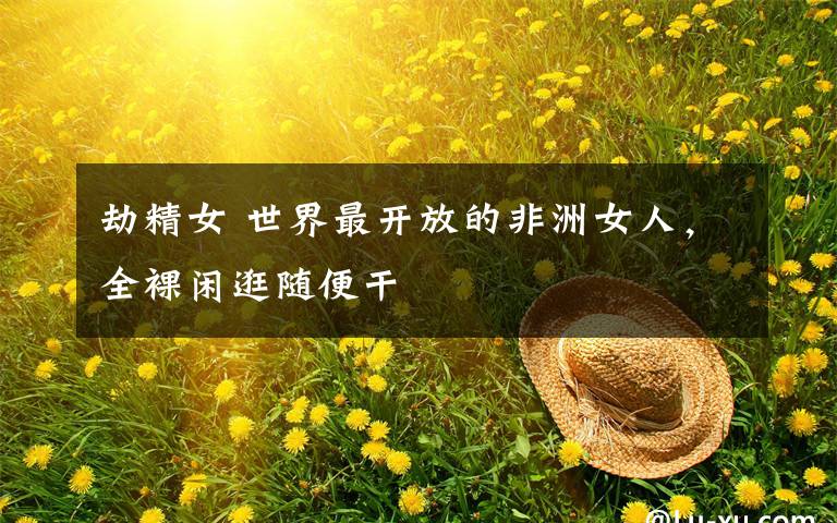 劫精女 世界最开放的非洲女人，全裸闲逛随便干