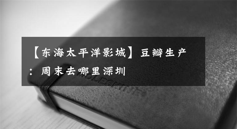 【东海太平洋影城】豆瓣生产：周末去哪里深圳
