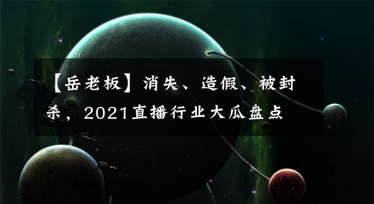 【岳老板】消失、造假、被封杀，2021直播行业大瓜盘点
