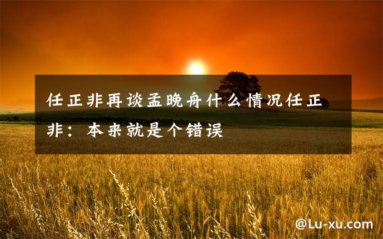 任正非再谈孟晚舟什么情况任正非：本来就是个错误