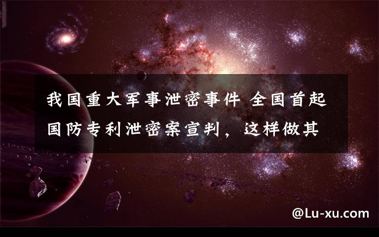 我国重大军事泄密事件 全国首起国防专利泄密案宣判，这样做其实是泄露国家秘密……