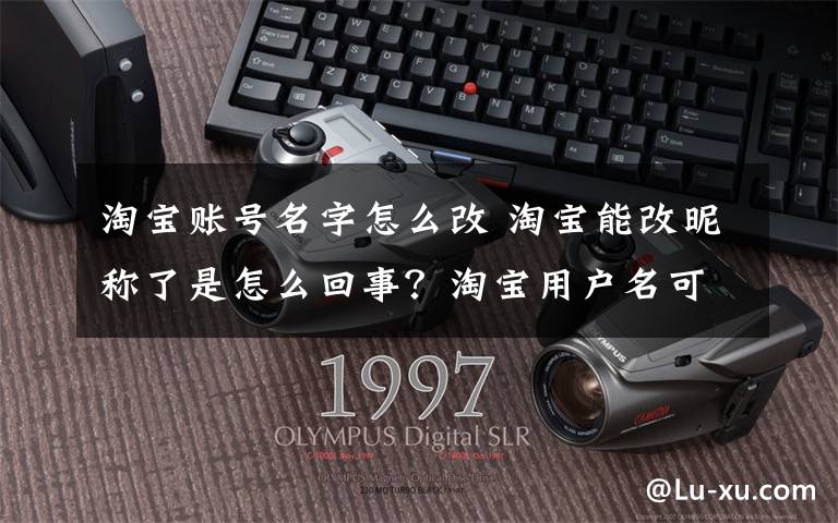 淘宝账号名字怎么改 淘宝能改昵称了是怎么回事？淘宝用户名可以修改吗淘宝会员名修改攻略