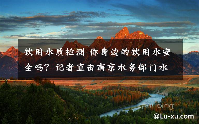 饮用水质检测 你身边的饮用水安全吗？记者直击南京水务部门水质检测