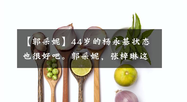 【郭采妮】44岁的杨永基状态也很好吧。郭采妮，张梓琳这样的框架让我很惊讶。