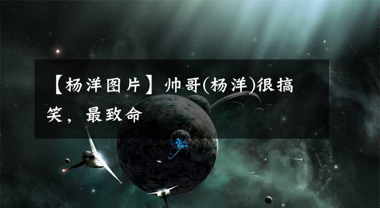 【杨洋图片】帅哥(杨洋)很搞笑，最致命